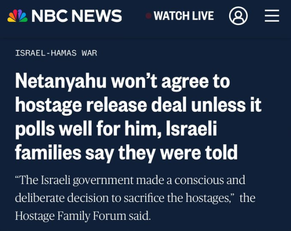 Headline: Netanyahu won't agree to hostage release deal unless it polls well for him, Israeli families say they were told. "The Israeli government made a deliberate decision to sacrifice the hostages, the Hostage Family Forum said.