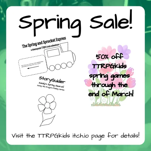 Spring Sale!

50% off TTRPGkids spring games through the end of March!

The Spring and Sprocket Express
A Steampunk TTRPG Train Adventure

StoryGuider
Sandy's Spring Search!
Sandy the Dragon Holiday Series

Visit the TTRPGkids itch.io page for details