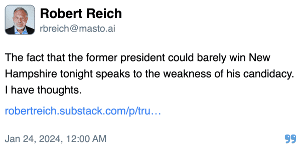 Robert Reich:

The fact that the former president could barely win New Hampshire tonight speaks to the weakness of his candidacy. I have thoughts.

https://robertreich.substack.com/p/trumps-poor-showing-in-new-hampshire

Posted Jan 24, 2024, 12:00 AM