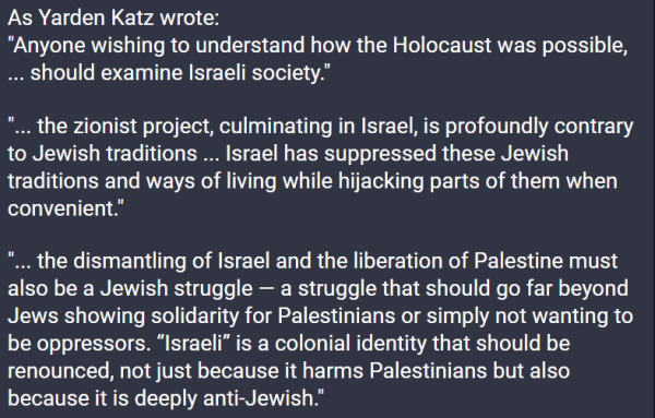 As Yarden Katz wrote:
"Anyone wishing to understand how the Holocaust was possible, ... should examine Israeli society."

"... the zionist project, culminating in Israel, is profoundly contrary to Jewish traditions ... Israel has suppressed these Jewish traditions and ways of living while hijacking parts of them when convenient."

"... the dismantling of Israel and the liberation of Palestine must also be a Jewish struggle — a struggle that should go far beyond Jews showing solidarity for Palestinians or simply not wanting to be oppressors. “Israeli” is a colonial identity that should be renounced, not just because it harms Palestinians but also because it is deeply anti-Jewish."