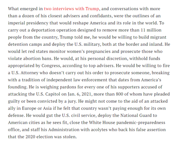What emerged in two interviews with Trump and conversations with more than a dozen of his closest advisers and confidants, were the outlines of an imperial presidency that would reshape America and its role in the world.  To carry out a deportation operation designed to remove more than 11 million people from the country, Trump told me, he would be willing to build migrant detention camps and deploy the US military, both at the border and inland.  He would let red states monitor women's pregnancies and prosecute those who violate abortion bans.  He would, at his personal discretion, withhold funds appropriated to Congress, according to top advisers.  He would be willing to fire a US attorney who doesn't carry out his order to prosecute someone, breaking with a tradition of independent law enforcement that dates from America's founding.  He is weighing pardons for every one of his supporters accused of attacking the US Capitol on Jan 6 2021, more than 800 of whom have pleaded guilty or been convicted by a jury.  He might not come to the aid of an attacked ally in Europe or Asia if he felt that country wasn't paying enough for its own defence.  He would gut the US civil service, deploy the National Guard to American cities as he sees fit, close the White House pandemic preparedness office, and staff his Administration with acolytes who backed his assertion that the 2020 election was stolen.