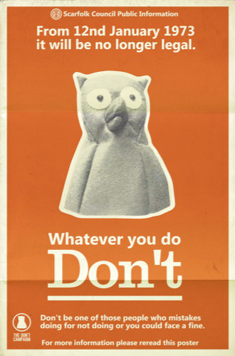 Scarfolk Council Public Information.

From 12nd January 1973 it will no longer be legal.

(Black and white image of some kind of weird beaked stuffed animal)

Whatever you do, don't.

Don't be one of those people who mistakes doing for not doing or you could face a fine.

For more information please reread this poster.