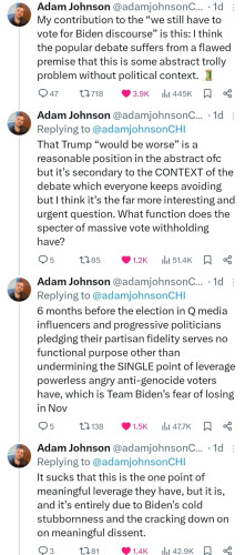 Tweet by @adamjohnsonCHI
My contribution to the “we still have to vote for Biden discourse” is this: I think the popular debate suffers from a flawed premise that this is some abstract trolly problem without political context. 🧵
That Trump “would be worse” is a reasonable position in the abstract ofc but it’s secondary to the CONTEXT of the debate which everyone keeps avoiding but I think it’s the far more interesting and urgent question. What function does the specter of massive vote withholding have?
6 months before the election in Q media influencers and progressive politicians pledging their partisan fidelity serves no functional purpose other than undermining the SINGLE point of leverage powerless angry anti-genocide voters have, which is Team Biden’s fear of losing in Nov 
It sucks that this is the one point of meaningful leverage they have, but it is, and it’s entirely due to Biden’s cold stubbornness and the cracking down on on meaningful dissent.