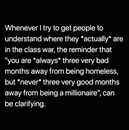 Whenever I try to get people to understand where they *actually* are in the class war, the reminder that "you are *always* three very bad months away from being homeless, but *never* three very good months away from being a millionaire", can be clarifying. 