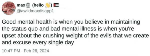 Still image. Screenshot of a social media post:

@awildmaxdisapp1 
Good mental health is when you believe in maintaining the status quo and bad mental illness is when you're upset about the crushing weight of the evils that we create and excuse every single day 

10:47 PM - Feb 26, 2024 