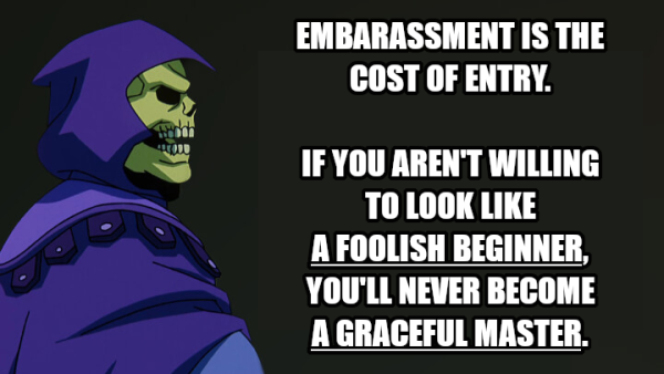 EMBARASSMENT IS THE COST OF ENTRY.
IF YOU AREN'T WILLING TO LOOK LIKE A FOOLISH BEGINNER, YOU'LL NEVER BECOME A GRACEFUL MASTER.