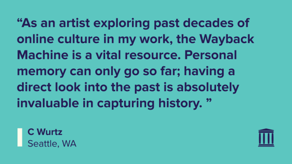“As an artist exploring past decades of online culture in my work, the Wayback Machine is a vital resource. Personal memory can only go so far; having a direct look into the past is absolutely invaluable in capturing history. ”
C Wurtz
Seattle, WA