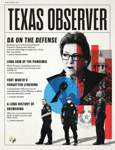 The cover of the March/April issue of Texas Observer magazine shows an illustration of Kim Ogg, surrounded by symbols of her office as district attorney including a microphone, the Harris County courthouse, and some police officers. The top headline is DA on the Defense: Reforms have faltered and Harris County’s Democratic District Attorney Kim Ogg is under fire—from her own party, by Julie McCullough. Other headlines include Long Arm of the Pandemic:  Many Texans, some very young, just aren’t recovering from COVID-19 by Kit O’Connell. Fort Worth’s Forgotten Lynching: A monument will soon rise in remembrance of Fred Rouse, a Black man murdered by a mob by Karen Olsson. A Long History of Skewering: Observer cartoonists look back on their careers and their craft by Gayle Reaves. 
