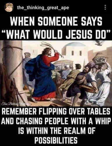 the_thinking_great_ape
WHEN SOMEONE SAYS
"WHAT WOULD JESUS DO"
True Biblical Christians
REMEMBER FLIPPING OVER TABLES
AND CHASING PEOPLE WITH A WHIP
IS WITHIN THE REALM OF
POSSIBILITIES