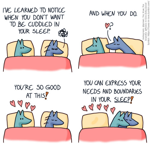 A comic of two foxes, one of whom is blue, the other is green. In this one, Blue and Green are in bed. Green is awake, watching as Blue turns onto his left side, turning his back towards Green, while grumbling in his sleep. Green, narrating: I've learned to notice when you don't want to be cuddled in your sleep.  As Green turns to lay on his side, back towards Blue, Blue has turned around and reaches towards him, inquiring for affection. Green, still narrating: And when you do.  Full of pride and affection, Green turns to look at Blue, who flips back around to turn his back towards him. Green, continuing to narrate: You're so good at this!  Green cuddles up to Blue, curling up around him as the big spoon. Green is beaming with joy, and Blue is sound asleep. Green, still narrating: You can express your needs and boundaries in your sleep!