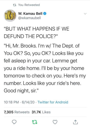 A tweet from @WKamauBell:
"BUT WHAT HAPPENS IF WE DEFUND THE POLICE?"

"Hi, Mr Brooks. I'm with the Department of You OK? So, you OK? Looks like you fell asleep in your car. Lemme get you a ride home. I'll be by your home tomorrow to check on you. Here's my number. Looks like your ride's here. Good night, sir."