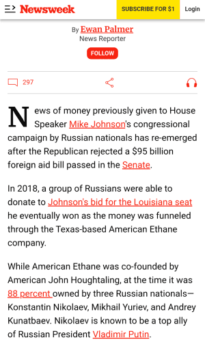 The article excerpt reads:

"News of money previously given to House Speaker Mike Johnson's congressional campaign by Russian nationals has re-emerged after the Republican rejected a $95 billion foreign aid bill passed in the Senate.

In 2018, a group of Russians were able to donate to Johnson's bid for the Louisiana seat he eventually won as the money was funneled through the Texas-based American Ethane company.

While American Ethane was co-founded by American John Houghtaling, at the time it was 88 percent owned by three Russian nationals—Konstantin Nikolaev, Mikhail Yuriev, and Andrey Kunatbaev. Nikolaev is known to be a top ally of Russian President Vladimir Putin."
