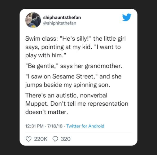 shiphauntsthefan
@shiphitsthefan

Swim class: "He's silly!" the little girl says, pointing at my kid. "l want to play with him."
"Be gentle," says her grandmother. 
"l saw on Sesame Street," and she jumps beside my spinning son. 
There's an autistic, nonverbal Muppet. Don't tell me representation doesn't matter.

12:31PM - 7/18/18
