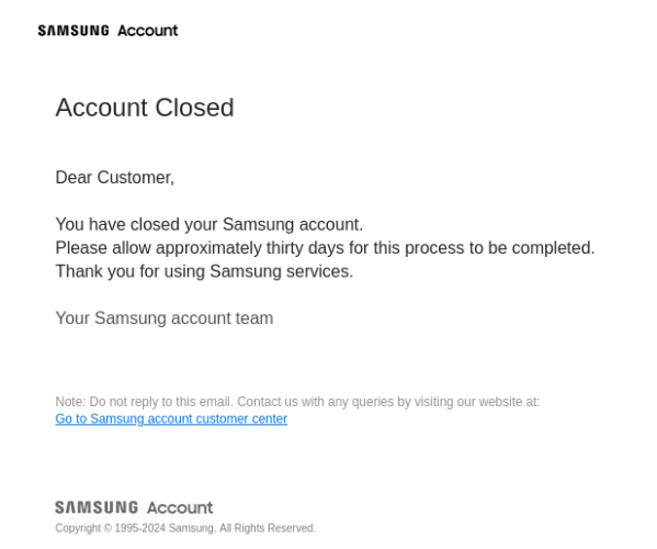 Samsung Account
Account Closed
Dear Customer,

You have closed your Samsung account.
Please allow approximately thirty days for this process to be completed.
Thank you for using Samsung services.

Your Samsung account team

Note: Do not reply to this email. Contact us with any queries by visiting our website at:
Go to Samsung account customer center 