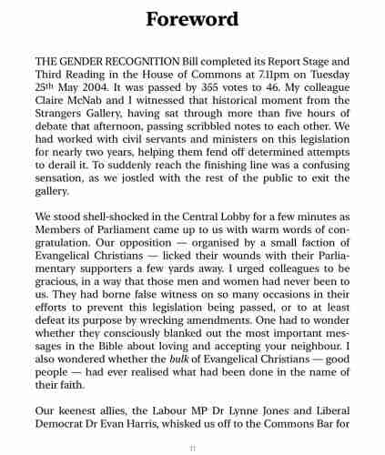 THE GENDER RECOGNITION Bill completed its Report Stage and Third Reading in the House of Commons at 7.11pm on Tuesday 25th May 2004. It was passed by 355 votes to 46. My colleague Claire McNab and I witnessed that historical moment from the Strangers Gallery, having sat through more than five hours of debate that afternoon, passing scribbled notes to each other. We had worked with civil servants and ministers on this legislation for nearly two years, helping them fend off determined attempts to derail it. To suddenly reach the finishing line was a confusing sensation, as we jostled with the rest of the public to exit the gallery. We stood shell-shocked in the Central Lobby for a few minutes as Members of Parliament came up to us with warm words of con- gratulation. Our opposition - organised by a small faction of Evangelical Christians - licked their wounds with their Parlia- mentary supporters a few yards away. I urged colleagues to be gracious, in a way that those men and women had never been to us. They had borne false witness on so many occasions in their efforts to prevent this legislation being passed, or to at least defeat its purpose by wrecking amendments. One had to wonder whether they consciously blanked out the most important mes- sages in the Bible about loving and accepting your neighbour. I also wondered whether the bulk of Evangelical Christians - good people - had ever realised what had been done in the name of their faith. Our keenest allies…