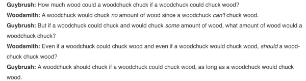 Guybrush: How much wood could a woodchuck chuck if a woodchuck could chuck wood?
Woodsmith: A woodchuck would chuck no amount of wood since a woodchuck can't chuck wood.
Guybrush: But if a woodchuck could chuck and would chuck some amount of wood, what amount of wood would a woodchuck chuck?
Woodsmith: Even if a woodchuck could chuck wood and even if a woodchuck would chuck wood, should a woodchuck chuck wood?
Guybrush: A woodchuck should chuck if a woodchuck could chuck wood, as long as a woodchuck would chuck wood.