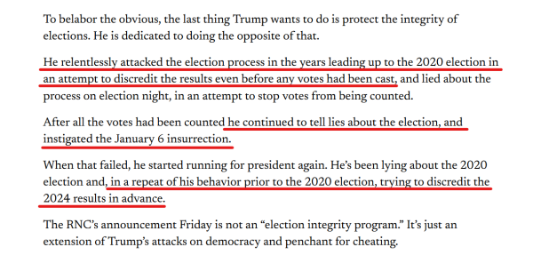 Text from article:
To belabor the obvious, the last thing Trump wants to do is protect the integrity of elections. He is dedicated to doing the opposite of that.

He relentlessly attacked the election process in the years leading up to the 2020 election in an attempt to discredit the results even before any votes had been cast, and lied about the process on election night, in an attempt to stop votes from being counted.

After all the votes had been counted he continued to tell lies about the election, and instigated the January 6 insurrection. 

When that failed, he started running for president again. He’s been lying about the 2020 election and, in a repeat of his behavior prior to the 2020 election, trying to discredit the 2024 results in advance.

The RNC’s announcement Friday is not an “election integrity program.” It’s just an extension of Trump’s attacks on democracy and penchant for cheating.