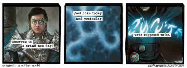 three-panel comic: typewriter-style text over close-ups of magic cards

[Snapcaster Mage]
"Tomorrow is a brand new day!"

[Cryptic Command]
"Just like today and yesterday"

[Jace, the Mind Sculptor]
"were supposed to be."
