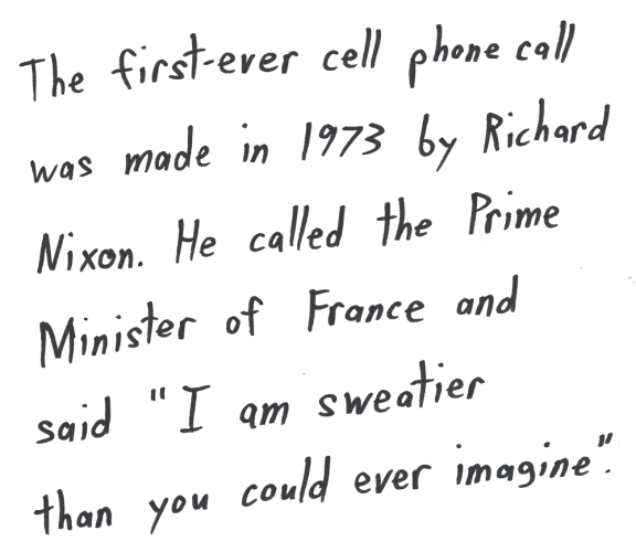 The first-ever cell phone call was made in 1973 by Richard Nixon. He called the Prime Minister of France and said "I am sweatier than you could ever imagine".