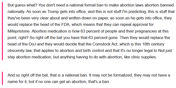     But guess what? You don't need a national formal ban to make abortion laws abortion banned nationally. As soon as Trump gets into office, and this is not stuff I'm predicting, this is stuff that they've been very clear about and written down on paper, as soon as he gets into office, they would replace the head of the FDA, which means that they can repeal approval for Mifepristone. Abortion medication is how 63 percent of people and their pregnancies at this point, right? So right off the bat you have that 63 percent gone. Then they would replace the head of the DoJ and they would decide that the Comstock Act, which is this 18th century obscenity law, that applies to abortion and birth control and that it's no longer legal to Not just ship abortion medication, but anything having to do with abortion, like clinic supplies.

    And so right off the bat, that is a national ban. It may not be formalized, they may not have a name for it, but if no one can get an abortion, that's a ban. 
