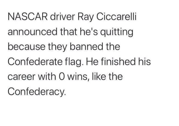 NASCAR driver Ray Ciccarelli announced that he's quitting because they banned the Confederate flag. He finished his career with 0 wins, like the Confederacy.