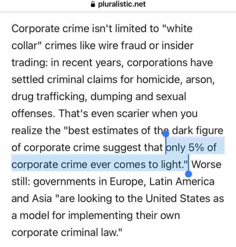 Excerpt from Cory Doctorow essay:

Corporate crime isn't limited to "white collar" crimes like wire fraud or insider trading: in recent years, corporations have settled criminal claims for homicide, arson, drug trafficking, dumping and sexual offenses. That's even scarier when you realize the "best estimates of the dark figure of corporate crime suggest that only 5% of corporate crime ever comes to light." Worse still: governments in Europe, Latin America and Asia "are looking to the United States as a model for implementing their own corporate criminal law."