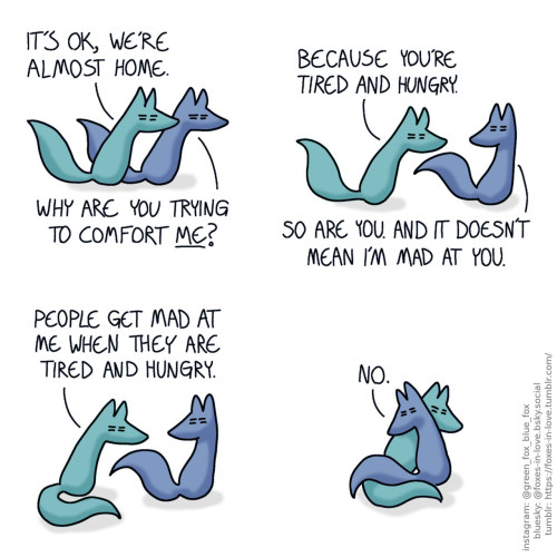 A comic of two foxes, one of whom is blue, the other is green. In this one, Blue and Green are on their way home, extremely tired and squinty-eyed. Green: It's ok, we're almost home. Blue: Why are you trying to comfort me?  Blue and Green go on, but Blue turns to look at Green. Green: Because you're tired and hungry. Blue: So are you. And it doesn't mean I'm mad at you.  Green sits down, and Blue stops to look at him. Green: People get mad at me when they are tired and hungry.  Blue turns around to go hug Green. Blue: No.