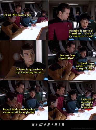 Six panels of screenshots from Star Trek: The Next Generation - Lower Decks episode.

In the first panel a Vulcan in a yellow uniform, a man in a red one and a woman in a blue one are discussing in Ten Forwards, sitting at the bar. The man says: So I said "What the entire fuck"

In the second panel the woman replies: That implies the existence of fractional fucks. It's better to say "what the absolute fuck".

In the third panel the Vulcan interjects: That would imply the existence of positive and negative fucks.

In the fourth panel he continues: How about "what the actual fuck". To which the woman replies: That depends if you'd consider the possibility of imaginary fucks.

In the fifth panel she continues: One must therefore conclude fuckery is isomorphic with the complex field.

In the last panel the barman steps forward and tells them: I'm afraid I'm gonna have to ask you all to leave the bar.