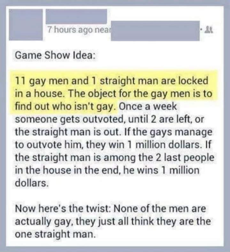 7 hours ago near Game Show Idea: 11 gay men and 1 straight man are locked in a house. The object for the gay men is to find out who isn't gay. Once a week someone gets outvoted, until 2 are left, or the straight man is out. If the gays manage to outvote him, they win 1 million dollars. If the straight man is among the 2 last people in the house in the end, he wins 1 million dollars. Now here's the twist: None of the men are actually gay, they just all think they are the one straight man.