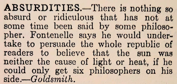 An image of text which says the following: 

ABSURDITIES.—There is nothing so absurd or ridiculous that has not at some time been said by some philosopher. Fontenelle says he would undertake to persuade the whole republic of readers to believe that the sun was neither the cause of light or heat, if he could only get six philosophers on his side.—Goldsmith.