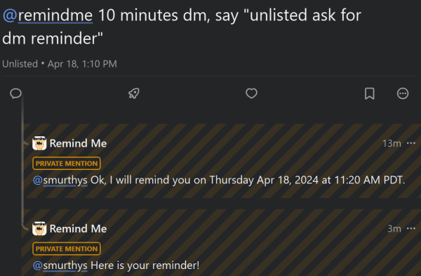 A conversation between Fediverse users @remindme and @smurthys. White text on black background:  


@remindme 10 minutes dm, say "unlisted ask for dm reminder"

Unlisted • Apr 18, 1:10 PM

Remind Me                                                       13m
PRIVATE MENTION
@smurthys Ok, I will remind you on Thursday Apr 18, 2024 at 11:20 AM PDT.

Remind Me                                                        3m
PRIVATE MENTION
@smurthys Here is your reminder!