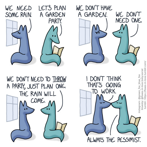 A comic of two foxes, one of whom is blue, the other is green. In this one, Blue is looking out of the window as Green is reading a magazine. Blue: We need some rain. Green: Let's plan a garden party.  Blue turns to look at Green, puzzled. Green looks up to look at him frankly. Blue: We don't have a garden. Green: We don't need one. We don't need to throw a party, just plan one. The rain will come.  The foxes kiss. Blue: I don't think that's going to work. Green: Always the pessimist.
