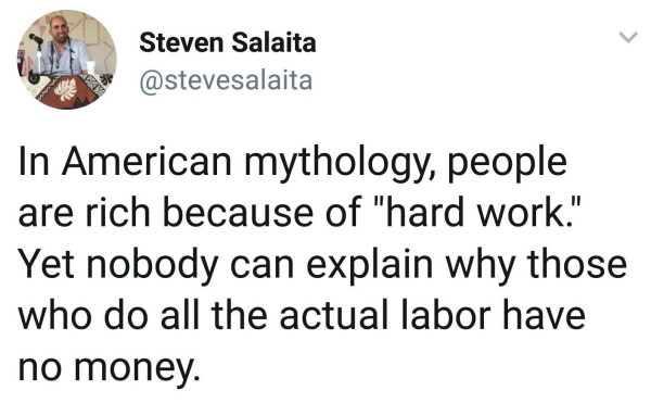 "In American mythology, people are rich because of 'hard work.' Yet nobody can explain why those who do all the actual labor have no money." - Steven Salaita