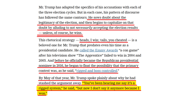 Text from article:
Mr. Trump has adapted the specifics of his accusations with each of the three election cycles. But in each case, his pattern of discourse has followed the same contours. He sows doubt about the legitimacy of the election, and then begins to capitalize on that doubt by alluding to not necessarily accepting the election results — unless, of course, he wins.

This rhetorical strategy — heads, I win; tails, you cheated — is a beloved one for Mr. Trump that predates even his time as a presidential candidate. He called the Emmy Awards “a con game” after his television show “The Apprentice” failed to win in 2004 and 2005. And before he officially became the Republican presidential nominee in 2016, he began to float the possibility that the primary contest was, as he said, “rigged and boss controlled.”

By May of that year, Mr. Trump spoke plainly about why he had stashed the argument away. “You’ve been hearing me say it’s a rigged system,” he said, “but now I don’t say it anymore because I won.”