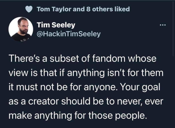 A tweet that reads "There's a subset of fandom whose view is that if anything isn't for them it must not be for anyone. Your goal as a creator should be to never, ever make anything for those people." by Tim Seeley.