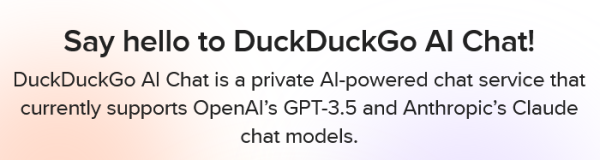 Say hello to DuckDuckGo AI Chat!

DuckDuckGo AI Chat is a private AI-powered chat service that currently supports OpenAI’s GPT-3.5 and Anthropic’s Claude chat models.