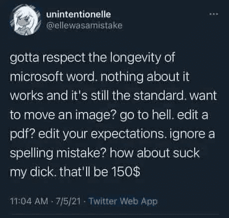 unintentionelle @ellewasamistake gotta respect the longevity of microsoft word. nothing about it works and it's still the standard. want to move an image? go to hell. edit a pdf? edit your expectations. ignore a spelling mistake? how about suck my dick. that'll be 150$