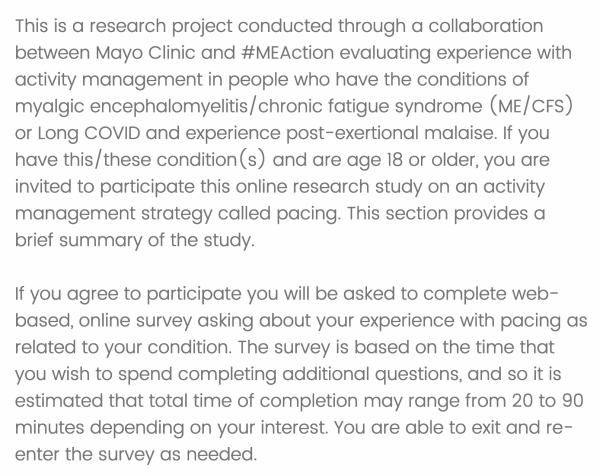 This is a research project conducted through a collaboration between Mayo Clinic and #MEAction evaluating experience with activity management in people who have the conditions of myalgic encephalomyelitis/chronic fatigue syndrome (ME/CFS) or Long COVID and experience post-exertional malaise. If you have this/these condition(s) and are age 18 or older, you are invited to participate [in] this online research study on an activity management strategy called pacing. This section provides a brief summary of the study.

If you agree to participate you will be asked to complete web-based, online survey asking about your experience with pacing as related to your condition. The survey is based on the time that you wish to spend completing additional questions, and so it is estimated that total time of completion may range from 20 to 90 minutes depending on your interest. You are able to exit and re-enter the survey as needed. 