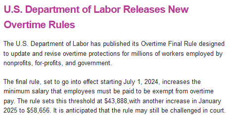 U.S. Department of Labor Releases New Overtime Rules
The U.S. Department of Labor has published its Overtime Final Rule designed to update and revise overtime protections for millions of workers employed by nonprofits, for-profits, and government.

The final rule, set to go into effect starting July 1, 2024, increases the minimum salary that employees must be paid to be exempt from overtime pay. The rule sets this threshold at $43,888,with another increase in January 2025 to $58,656. It is anticipated that the rule may still be challenged in court.