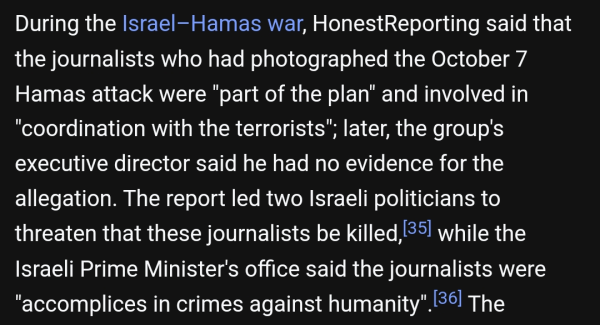 During the Israel–Hamas war, HonestReporting said that the journalists who had photographed the October 7 Hamas attack were "part of the plan" and involved in "coordination with the terrorists"; later, the group's executive director said he had no evidence for the allegation. The report led two Israeli politicians to threaten that these journalists be killed,[35] while the Israeli Prime Minister's office said the journalists were "accomplices in crimes against humanity".[36]