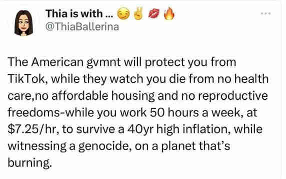 The American gvmnt will protect your from TikTok, while they watch you die from no health care, no affordable housing, and no reproductive freedoms-while you work 50 hours a week, at $7.25/hr, to survive a 40yr high inflation, while witnessing a genocide, on a planet that's burning.