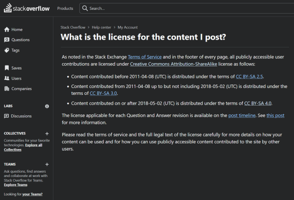 Screenshot of Stack Overflow's license page. Text reads:

 What is the license for the content I post?

As noted in the Stack Exchange Terms of Service and in the footer of every page, all publicly accessible user contributions are licensed under Creative Commons Attribution-ShareAlike license as follows:

    Content contributed before 2011-04-08 (UTC) is distributed under the terms of CC BY-SA 2.5.
    Content contributed from 2011-04-08 up to but not including 2018-05-02 (UTC) is distributed under the terms of CC BY-SA 3.0.
    Content contributed on or after 2018-05-02 (UTC) is distributed under the terms of CC BY-SA 4.0.

The license applicable for each Question and Answer revision is available on the post timeline. See this post for more information.

Please read the terms of service and the full legal text of the license carefully for more details on how your content can be used and for how you can use publicly accessible content contributed to the site by other users.
