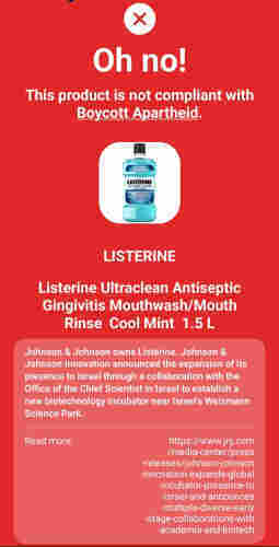 Oh no!
This product is not compliant with
Boycott Apartheid
LISTERINE
ULTRACLEAN
LISTERINE
Listerine Ultraclean Antiseptic
Gingivitis Mouthwash/Mouth
Rinse Cool Mint 1.5 L
Johnson & Johnson owns Listerine. Johnson &
Johnson Innovation announced the expansion of its
presence to Israel through a collaboration with the
Office of the Chief Scientist in Israel to establish a
new biotechnology incubator near Israel's Weizmann
Science Park.
Read more
https://www.jnj.com
/media-center/press
-releases/johnson-johnson
-innovation-expands-global
-incubator-presence-to
-israel-and-announces
-multiple-diverse-early
-stage-collaborations-with
-academia-and-biotech