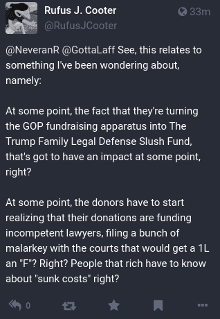 See, this relates to something I've been wondering about, namely:

At some point, the fact that they're turning the GOP fundraising apparatus into The Trump Family Legal Defense Slush Fund, that's got to have an impact at some point, right?

At some point, the donors have to start realizing that their donations are funding incompetent lawyers, fling a bunch of malarkey with the courts that would get a 1L an 'F"? Right? People that rich have to know "sunk costs", right?