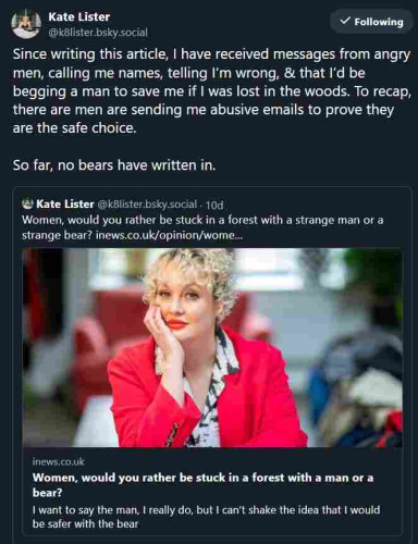 image is of a social media post by Kate Lister, linking to a previous post flogging a column she wrote entitled "Women, would you rather be stuck in a forest with a strange man or a strange bear?" 

Lister's post says: 

"Since writing this article, I have received messages from angry men, calling me names, telling I’m wrong, & that I’d be begging a man to save me if I was lost in the woods. To recap, there are men are sending me abusive emails to prove they are the safe choice. 

So far, no bears have written in."