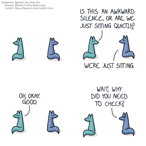 A comic of two foxes, one of whom is blue, the other is green. In this one, Blue and Green are sitting apart looking at opposite directions, with their backs turned towards each other.  Blue turns his head to look at Green as Green turns to talk to him. Green: Is this an awkward silence, or are we just sitting quietly? Blue: We're just sitting.  The foxes turn back the way they were, to look into different directions. Green: Oh, okay. Good.  Blue turns to look towards Green, with a puzzled look on his face. Green freezes in place, as if he had just been caught with something. Blue: Wait, why did you need to check?