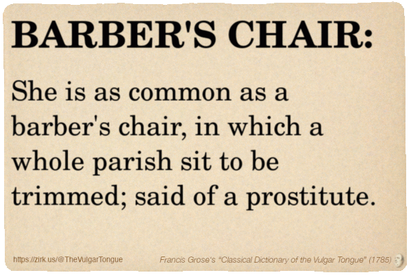 Image imitating a page from an old document, text (as in main toot):

BARBER'S CHAIR. She is as common as a barber's chair, in which a whole parish sit to be trimmed; said of a prostitute.

A selection from Francis Grose’s “Dictionary Of The Vulgar Tongue” (1785)
