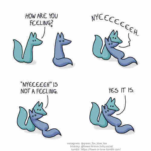 A comic of two foxes, one of whom is blue, the other is green. In this one, Green approaches Blue, who doesn't seem to be thriving. Green: How are you feeling?  Blue flops down dramatically to lean against Green, groaning dramatically the whole way down. Blue: Nyeeeeeeeh.  Green holds Blue, who is now leaning limp against him. Green: "Nyeeeeeh" is not a feeling. Blue: Yes it is.