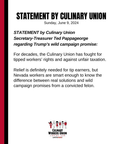 Sunday, June 9, 2024 STATEMENT by Culinary Union Secretary-Treasurer Ted Pappageorge regarding Trump’s wild campaign promise: For decades, the Culinary Union has fought for tipped workers’ rights and against unfair taxation. Relief is definitely needed for tip earners, but Nevada workers are smart enough to know the difference between real solutions and wild campaign promises from a convicted felon.