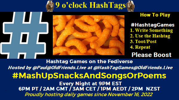 Poster Meme announcing New Game

Featured image, large blue hashTag and cheese doodles
Text:
 9 o'clock Hashtag

How to play
#HashTagGames

 Write something awesome, Use the Hashtag, Toot/Post and Repeat!

Please Boost

Hashtag Games on Mastodon and the entire Fediverse.

 hosted by @paul@OldFriends.Live


Every Night, 9PM EST, (6PM PT / 2AM GMT / 3AM CET / 1PM AEDT / 2PM  NZST)
Proudly hosting daily games since November 16, 2022